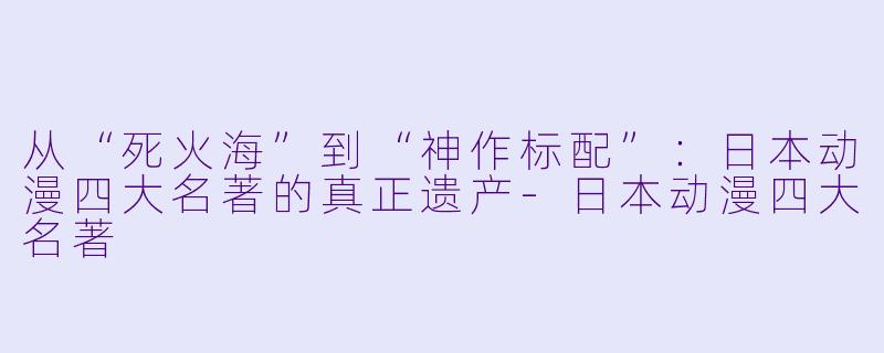 从“死火海”到“神作标配”：日本动漫四大名著的真正遗产-日本动漫四大名著