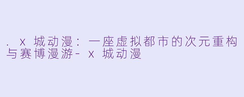 .x城动漫：一座虚拟都市的次元重构与赛博漫游-x城动漫