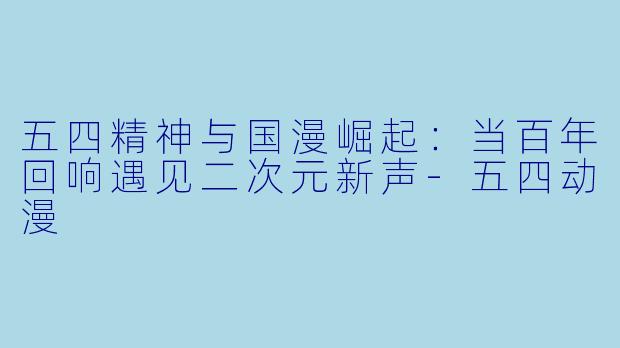 五四精神与国漫崛起：当百年回响遇见二次元新声-五四动漫