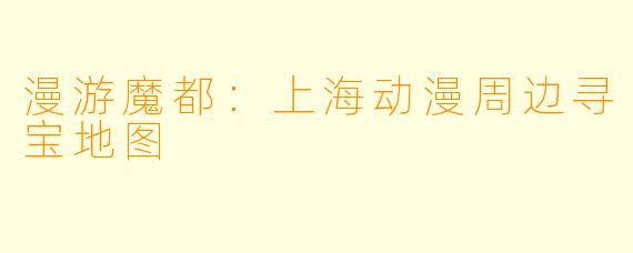 漫游魔都：上海动漫周边寻宝地图