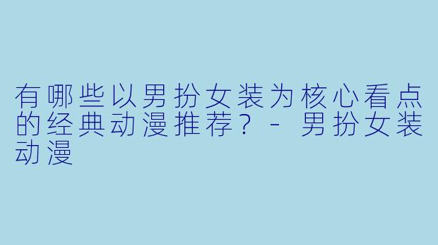 有哪些以男扮女装为核心看点的经典动漫推荐？-男扮女装动漫