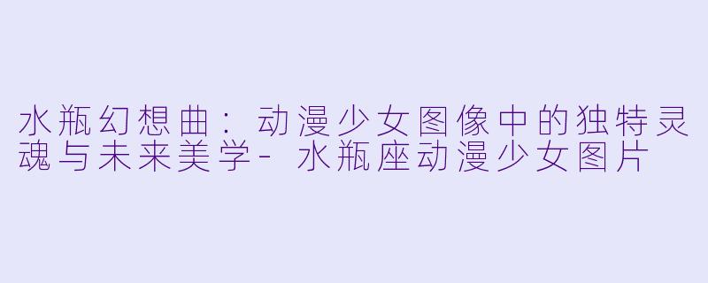 水瓶幻想曲：动漫少女图像中的独特灵魂与未来美学-水瓶座动漫少女图片