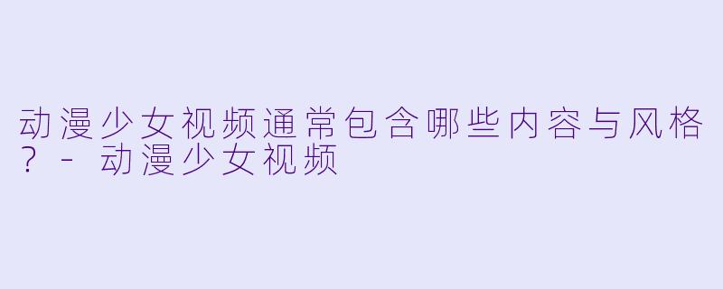 动漫少女视频通常包含哪些内容与风格？