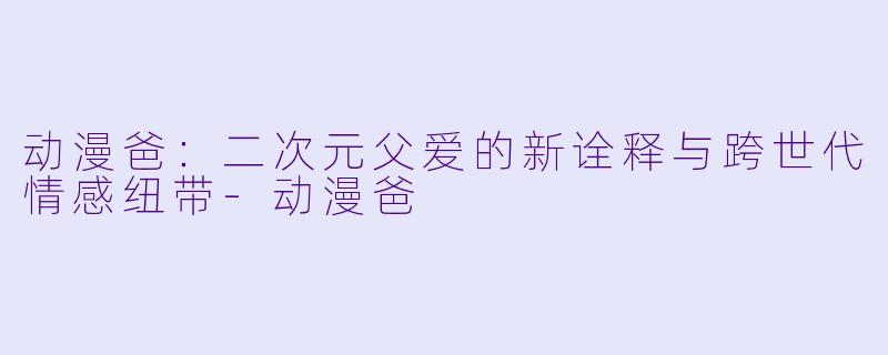 动漫爸：二次元父爱的新诠释与跨世代情感纽带-动漫爸