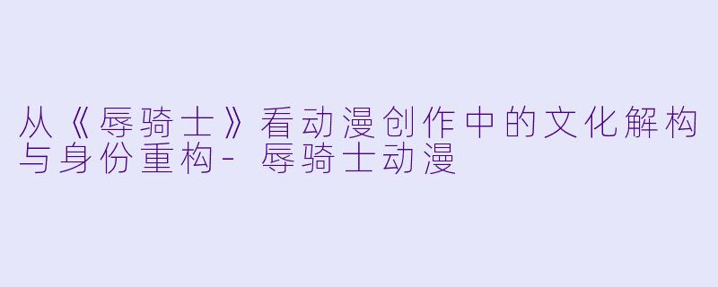 从《辱骑士》看动漫创作中的文化解构与身份重构-辱骑士动漫