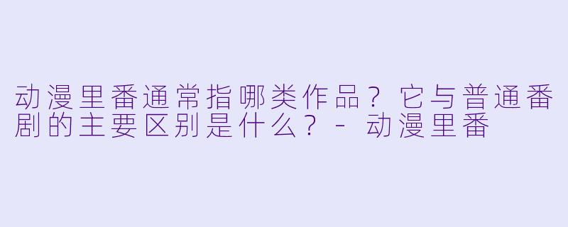 动漫里番通常指哪类作品？它与普通番剧的主要区别是什么？-动漫里番