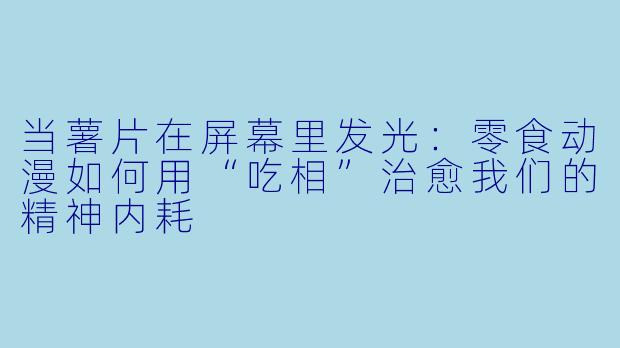 当薯片在屏幕里发光：零食动漫如何用“吃相”治愈我们的精神内耗