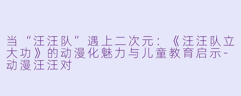 当“汪汪队”遇上二次元：《汪汪队立大功》的动漫化魅力与儿童教育启示-动漫汪汪对