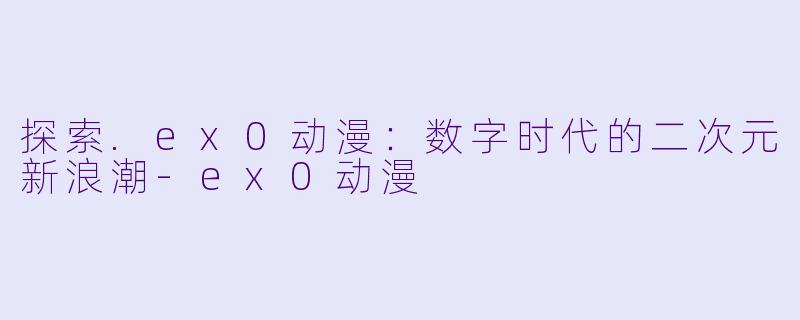 探索.ex0动漫：数字时代的二次元新浪潮-ex0动漫