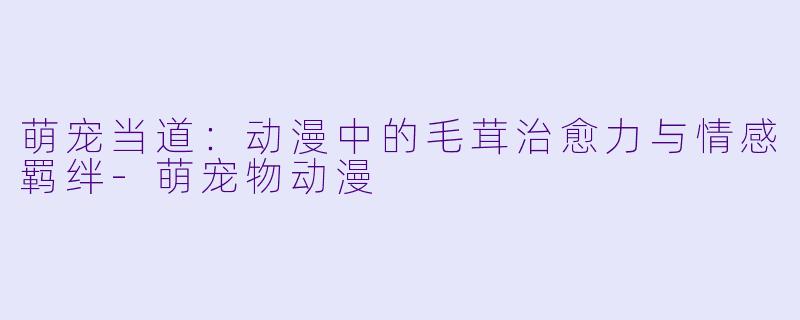 萌宠当道：动漫中的毛茸治愈力与情感羁绊-萌宠物动漫