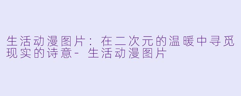 生活动漫图片：在二次元的温暖中寻觅现实的诗意-生活动漫图片