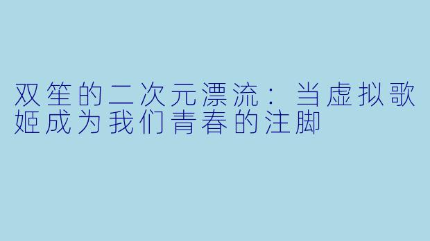 双笙的二次元漂流：当虚拟歌姬成为我们青春的注脚