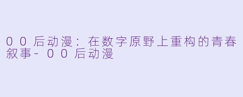 00后动漫：在数字原野上重构的青春叙事-00后动漫
