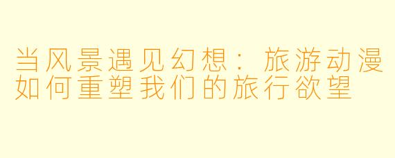 当风景遇见幻想：旅游动漫如何重塑我们的旅行欲望