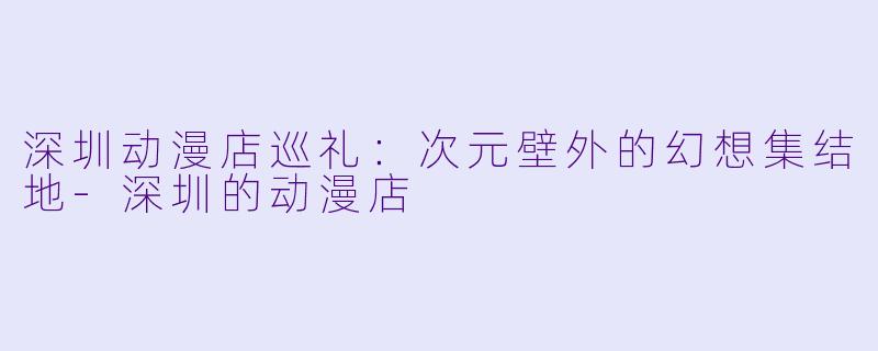 深圳动漫店巡礼：次元壁外的幻想集结地-深圳的动漫店