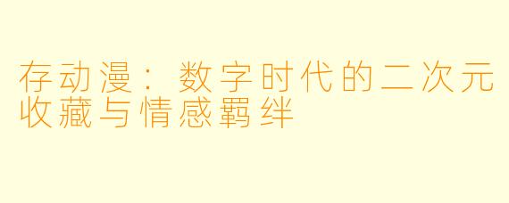存动漫：数字时代的二次元收藏与情感羁绊