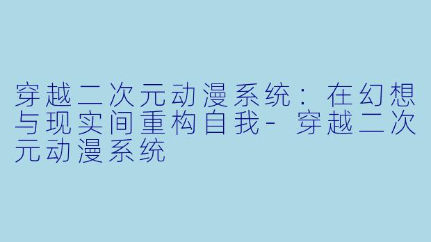 穿越二次元动漫系统：在幻想与现实间重构自我-穿越二次元动漫系统