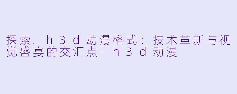 探索.h3d动漫格式:技术革新与视觉盛宴的交汇点-h3d动漫
