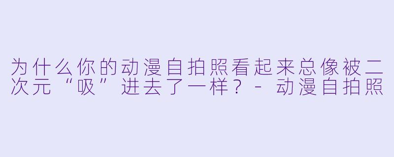 为什么你的动漫自拍照看起来总像被二次元“吸”进去了一样？