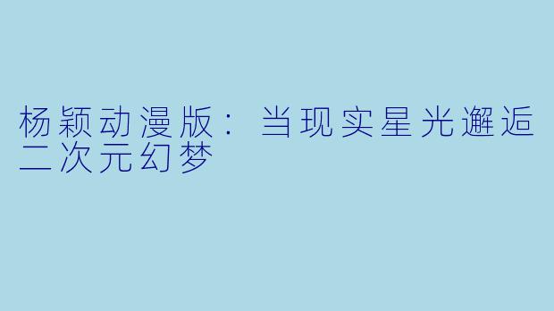 杨颖动漫版：当现实星光邂逅二次元幻梦