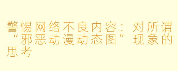 警惕网络不良内容：对所谓“邪恶动漫动态图”现象的思考