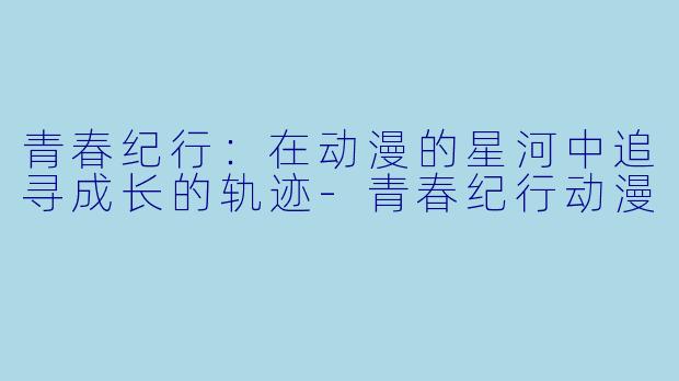 青春纪行:在动漫的星河中追寻成长的轨迹-青春纪行动漫
