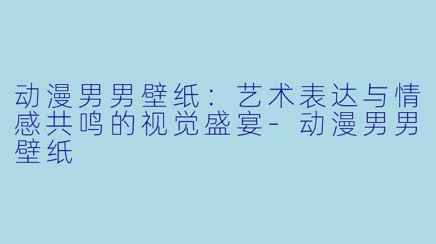 动漫男男壁纸：艺术表达与情感共鸣的视觉盛宴-动漫男男壁纸