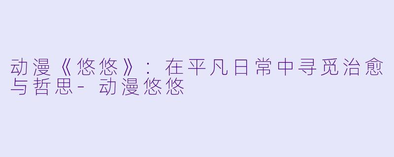 动漫《悠悠》：在平凡日常中寻觅治愈与哲思-动漫悠悠
