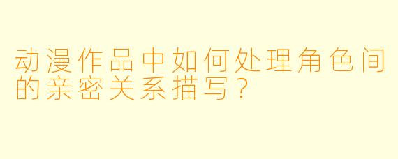 动漫作品中如何处理角色间的亲密关系描写？