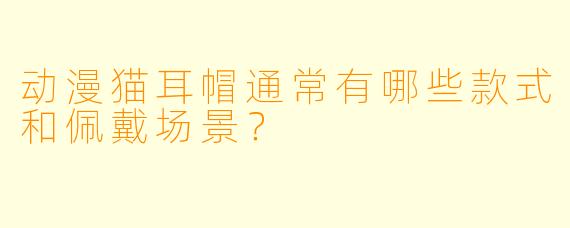 动漫猫耳帽通常有哪些款式和佩戴场景？