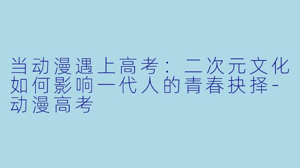 当动漫遇上高考：二次元文化如何影响一代人的青春抉择-动漫高考