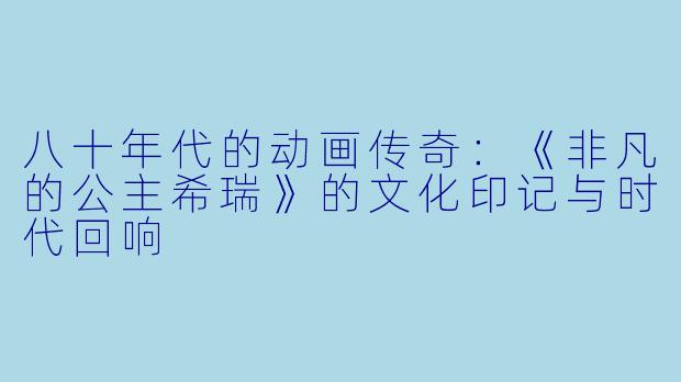 八十年代的动画传奇：《非凡的公主希瑞》的文化印记与时代回响