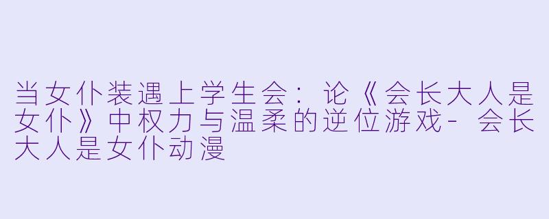 当女仆装遇上学生会：论《会长大人是女仆》中权力与温柔的逆位游戏-会长大人是女仆动漫