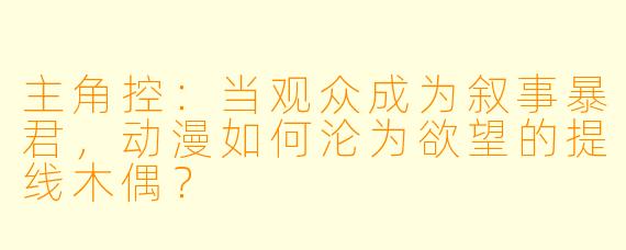 主角控：当观众成为叙事暴君，动漫如何沦为欲望的提线木偶？