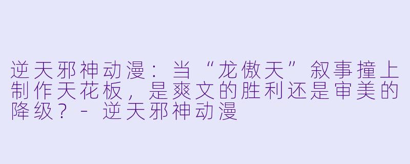 逆天邪神动漫：当“龙傲天”叙事撞上制作天花板，是爽文的胜利还是审美的降级？-逆天邪神动漫