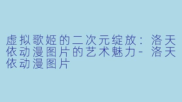虚拟歌姬的二次元绽放：洛天依动漫图片的艺术魅力-洛天依动漫图片
