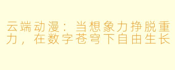 云端动漫：当想象力挣脱重力，在数字苍穹下自由生长