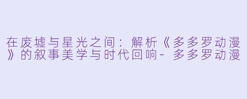 在废墟与星光之间：解析《多多罗动漫》的叙事美学与时代回响