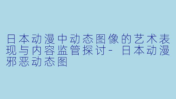日本动漫中动态图像的艺术表现与内容监管探讨-日本动漫邪恶动态图