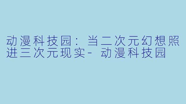 动漫科技园：当二次元幻想照进三次元现实-动漫科技园