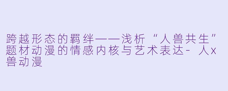 跨越形态的羁绊——浅析“人兽共生”题材动漫的情感内核与艺术表达-人x兽动漫
