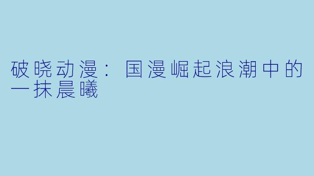 破晓动漫：国漫崛起浪潮中的一抹晨曦