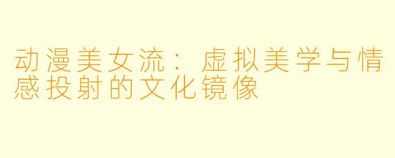 动漫美女流：虚拟美学与情感投射的文化镜像