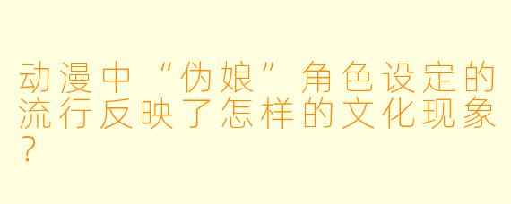 动漫中“伪娘”角色设定的流行反映了怎样的文化现象？