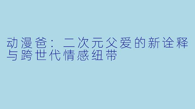 动漫爸：二次元父爱的新诠释与跨世代情感纽带