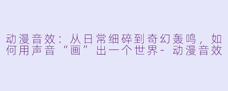 动漫音效：从日常细碎到奇幻轰鸣，如何用声音“画”出一个世界