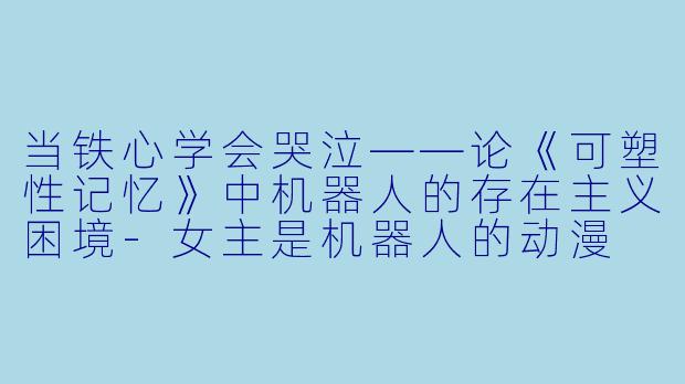 当铁心学会哭泣——论《可塑性记忆》中机器人的存在主义困境-女主是机器人的动漫