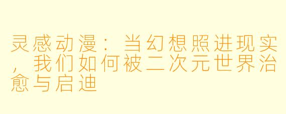 灵感动漫：当幻想照进现实，我们如何被二次元世界治愈与启迪
