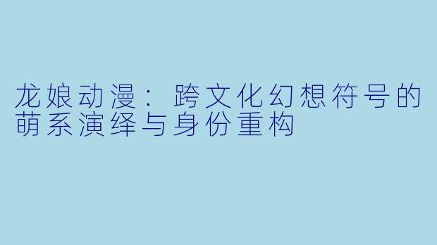 龙娘动漫：跨文化幻想符号的萌系演绎与身份重构
