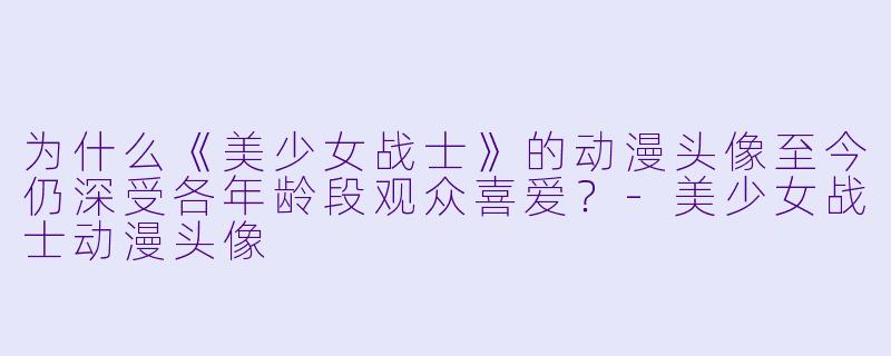 为什么《美少女战士》的动漫头像至今仍深受各年龄段观众喜爱？-美少女战士动漫头像
